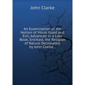 

Книга An Examination of the Notion of Moral Good and Evil, Advanced in a Late Book, Entitled, the Religion of Nature Delineated. by John Clarke,.