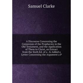 

Книга A Discourse Concerning the Connexion of the Prophecies in the Old Testament, and the Application of Them to Christ, an Extract from the Sixth Ed