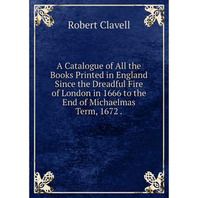 

Книга A Catalogue of All the Books Printed in England Since the Dreadful Fire of London in 1666 to the End of Michaelmas Term, 1672.