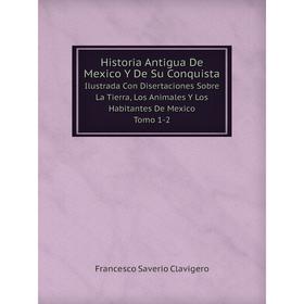 

Книга Historia Antigua De Mexico Y De Su Conquista Ilustrada Con Disertaciones Sobre La Tierra, Los Animales Y Los Habitantes De Mexico. Tomo 1-2