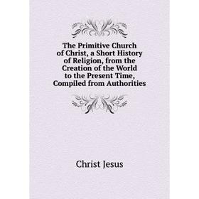

Книга The Primitive Church of Christ, a Short History of Religion, from the Creation of the World to the Present Time, Compiled from Authorities