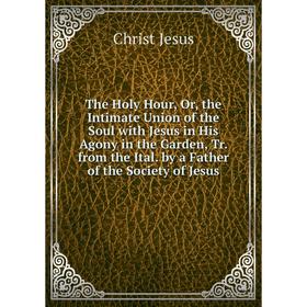 

Книга The Holy Hour, Or, the Intimate Union of the Soul with Jesus in His Agony in the Garden, Tr. from the Ital. by a Father of the Society of Jesus
