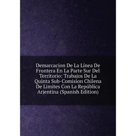 

Книга Demarcacion De La Línea De Frontera En La Parte Sur Del Territorio: Trabajos De La Quinta Sub-Comision Chilena De Limites Con La República Arjen