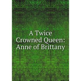 

Книга A Twice Crowned Queen: Anne of Brittany