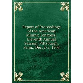 

Книга Report of Proceedings of the American Mining Congress: Eleventh Annual Session, Pittsburgh, Penn., Dec. 2-5, 1908