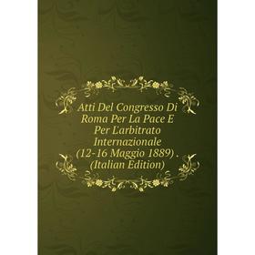 

Книга Atti Del Congresso Di Roma Per La Pace E Per L'arbitrato Internazionale (12-16 Maggio 1889). (Italian Edition)