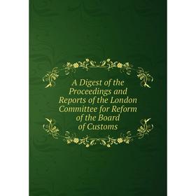 

Книга A Digest of the Proceedings and Reports of the London Committee for Reform of the Board of Customs