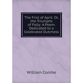 

Книга The First of April: Or, the Triumphs of Folly: A Poem. Dedicated to a Celebrated Dutchess