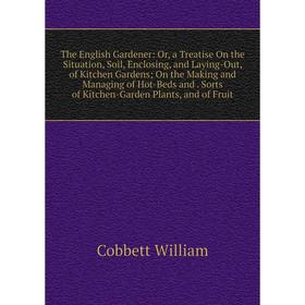 

Книга The English Gardener: Or, a Treatise On the Situation, Soil, Enclosing, and Laying-Out, of Kitchen Gardens; On the Making and Managing of Hot-Be