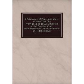 

Книга A Catalogue of Plans and Views of New York City from 1651 to 1860: Exhibited at the Groelier Club. from December 10 to December 25, M.D.Ccc.Xcvi