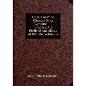 

Книга Letters of Pope Clement Xiv: (Ganganelli) to Which Are Prefixed Anecdotes of His Life, Volume 3