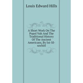 

Книга A Short Work On The Popol Vuh And The Traditional History Of The Ancient Americans, By Ixt-lil-xochitl