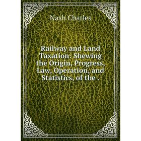 

Книга Railway and Land Taxation: Shewing the Origin, Progress, Law, Operation, and Statistics, of the.