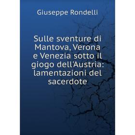 

Книга Sulle sventure di Mantova, Verona e Venezia sotto il giogo dell'Austria: lamentazioni del sacerdote