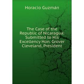 

Книга The Case of the Republic of Nicaragua: Submitted to His Excellency Hon. Grover Cleveland, President