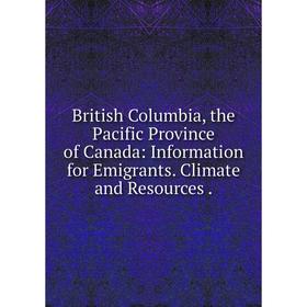 

Книга British Columbia, the Pacific Province of Canada: Information for Emigrants. Climate and Resources.