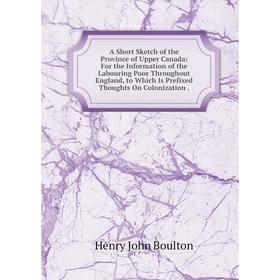 

Книга A Short Sketch of the Province of Upper Canada: For the Information of the Labouring Poor Throughout England, to Which Is Prefixed Thoughts On C