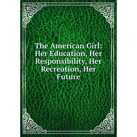 

Книга The American Girl: Her Education, Her Responsibility, Her Recreation, Her Future
