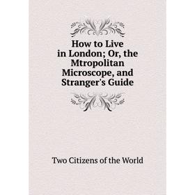 

Книга How to Live in LondonOr, the Mtropolitan Microscope, and Stranger's Guide