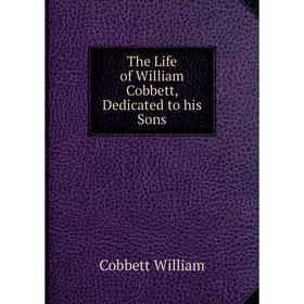 

Книга The Life of William Cobbett, Dedicated to his Sons