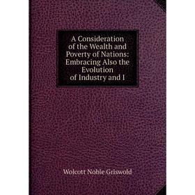 

Книга A Consideration of the Wealth and Poverty of Nations: Embracing Also the Evolution of Industry and I