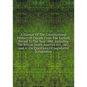 

Книга A Manual Of The Constitutional History Of Canada From The Earliest Period To The Year 1888, Including The British North America Act, 1867