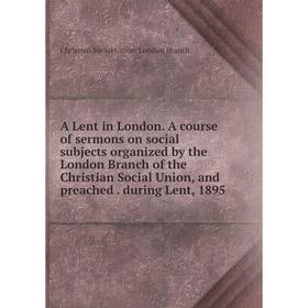 

Книга A Lent in London. A course of sermons on social subjects organized by the London Branch of the Christian Social Union, and preached