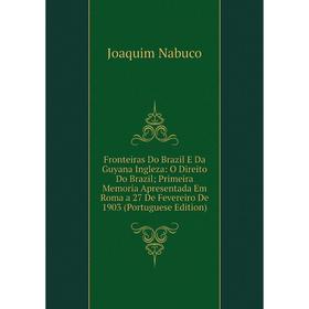 

Книга Fronteiras Do Brazil E Da Guyana Ingleza: O Direito Do Brazil; Primeira Memoria Apresentada Em Roma a 27 De Fevereiro De 1903 (Portuguese Editio