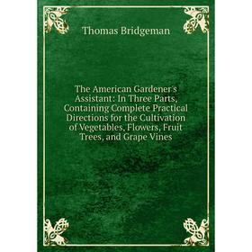 

Книга The American Gardener's Assistant: In Three Parts, Containing Complete Practical Directions for the Cultivation of Vegetables, Flowers, Fruit Tr