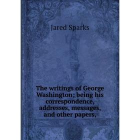 

Книга The writings of George Washingtonbeing his correspondence, addresses, messages, and other papers