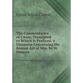 

Книга The Commentaries of Cæsar, Translated. to Which Is Prefixed, a Discourse Concerning the Roman Art of War. by W. Duncan
