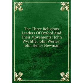 

Книга The Three Religious Leaders Of Oxford And Their Movements: John Wycliffe, John Wesley, John Henry Newman