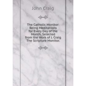 

Книга The Catholic Monitor: Being Meditations for Every Day of the Month, Selected from the Work of J. Craig The Scripture Monitor.