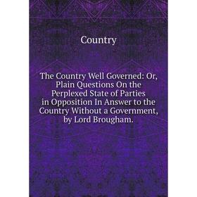 

Книга The Country Well Governed: Or, Plain Questions On the Perplexed State of Parties in Opposition In Answer to the Country Without a Government