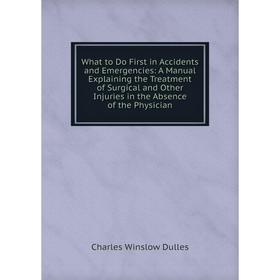 

Книга What to Do First in Accidents and Emergencies: A Manual Explaining the Treatment of Surgical and Other Injuries in the Absence of the Physician