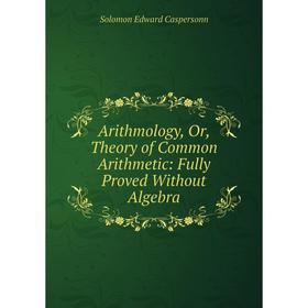 

Книга Arithmology, Or, Theory of Common Arithmetic: Fully Proved Without Algebra