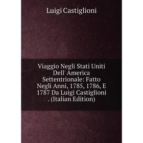 

Книга Viaggio Negli Stati Uniti Dell' America Settentrionale: Fatto Negli Anni, 1785, 1786, E 1787 Da Luigi Castiglioni. (Italian Edition)