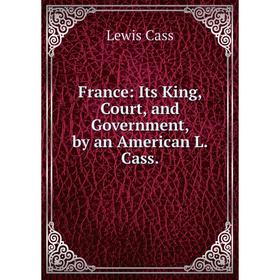 

Книга France: Its King, Court, and Government, by an American L. Cass.