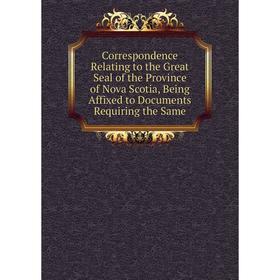 

Книга Correspondence Relating to the Great Seal of the Province of Nova Scotia, Being Affixed to Documents Requiring the Same