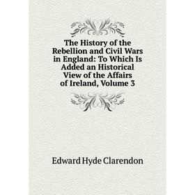 

Книга The History of the Rebellion and Civil Wars in England: To Which Is Added an Historical View of the Affairs of Ireland, Volume 3
