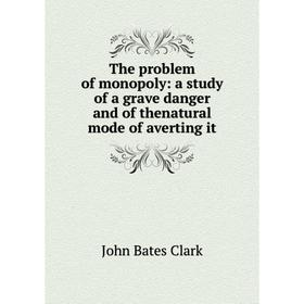 

Книга The problem of monopoly: a study of a grave danger and of thenatural mode of averting it