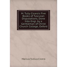 

Книга M Tully Cicero's Five Books of Tusculan Disputations, Done Into Engl by a Gentleman of Christ Church College, Oxford