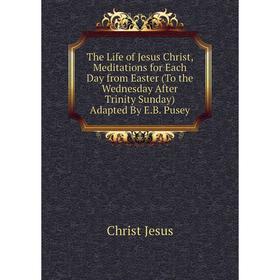 

Книга The Life of Jesus Christ, Meditations for Each Day from Easter (To the Wednesday After Trinity Sunday) Adapted By E.B. Pusey