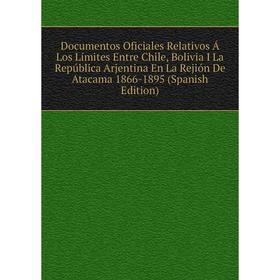 

Книга Documentos Oficiales Relativos Á Los Límites Entre Chile, Bolivia I La República Arjentina En La Rejión De Atacama 1866-1895 (Spanish Edition)