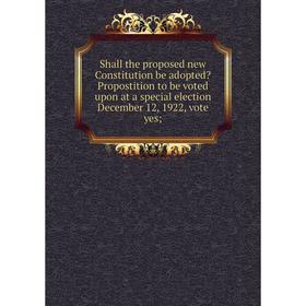 

Книга Shall the proposed new Constitution be adopted Propostition to be voted upon at a special election December 12, 1922, vote yes