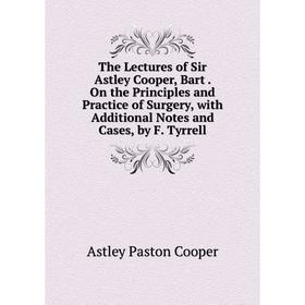 

Книга The Lectures of Sir Astley Cooper, Bart. On the Principles and Practice of Surgery, with Additional Notes and Cases, by F. Tyrrell