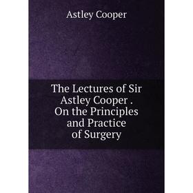 

Книга The Lectures of Sir Astley Cooper. On the Principles and Practice of Surgery