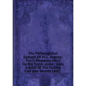 

Книга The Philosophical Epitaph Of W.c. Esquire, For A Memento Mori On His Tomb-stone. Also, A Brief Of The Golden Calf (the Worlds Idol).