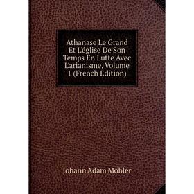 

Книга Athanase Le Grand Et L'église De Son Temps En Lutte Avec L'arianisme, Volume 1 (French Edition)