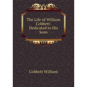 

Книга The Life of William Cobbett: Dedicated to His Sons